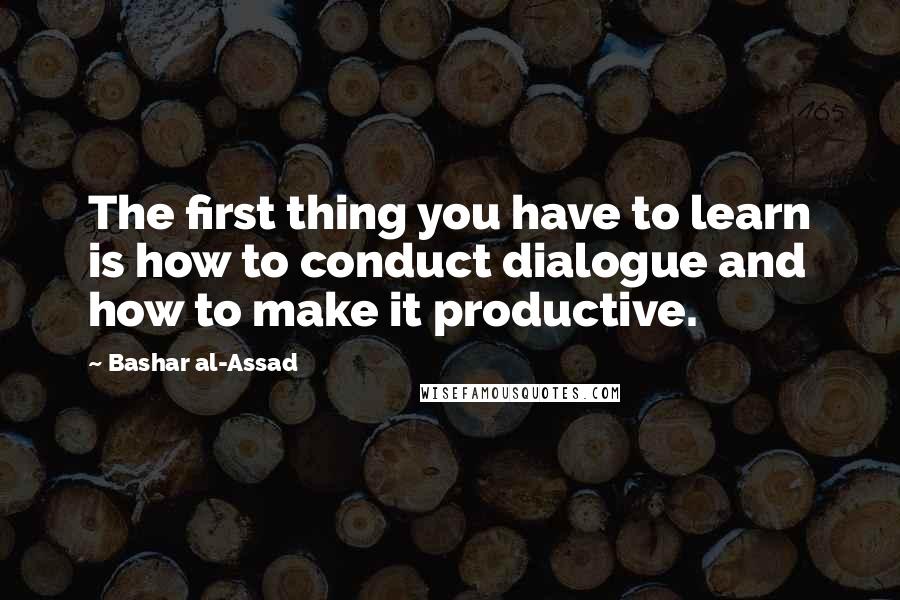 Bashar Al-Assad Quotes: The first thing you have to learn is how to conduct dialogue and how to make it productive.