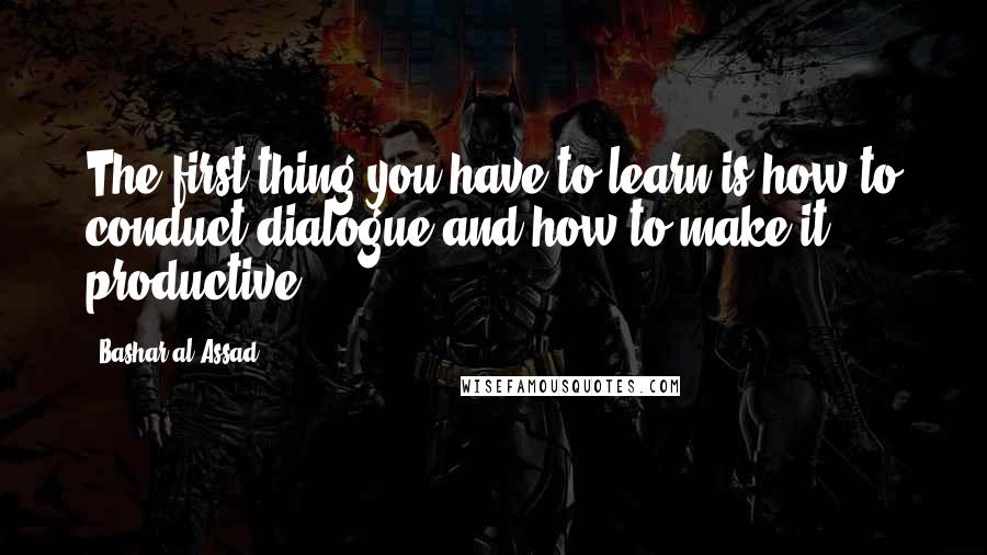 Bashar Al-Assad Quotes: The first thing you have to learn is how to conduct dialogue and how to make it productive.