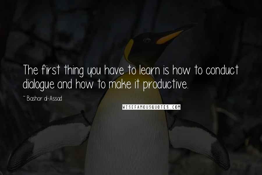 Bashar Al-Assad Quotes: The first thing you have to learn is how to conduct dialogue and how to make it productive.