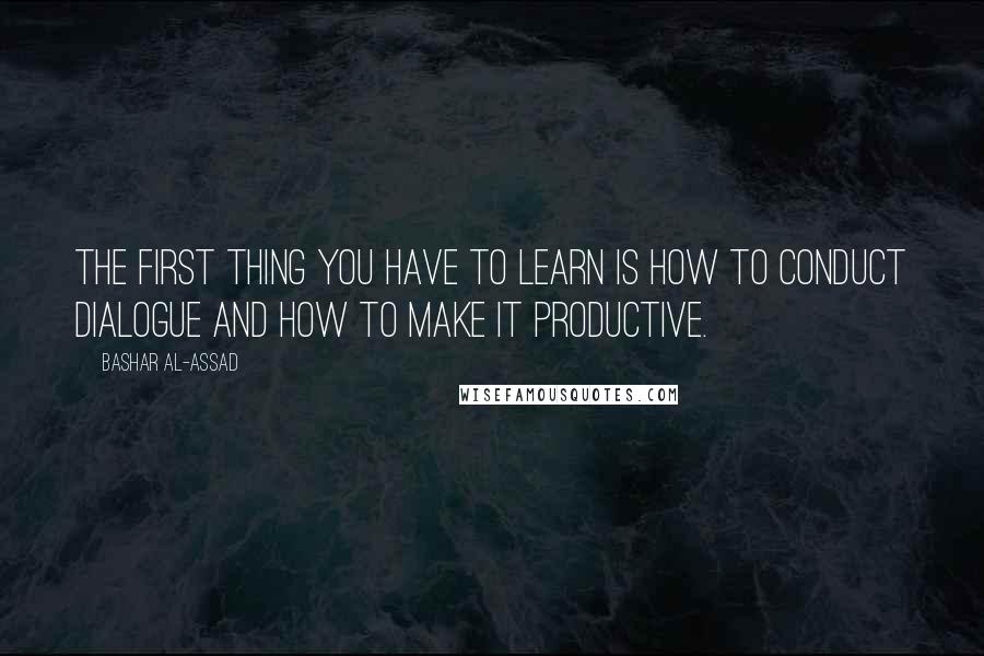 Bashar Al-Assad Quotes: The first thing you have to learn is how to conduct dialogue and how to make it productive.