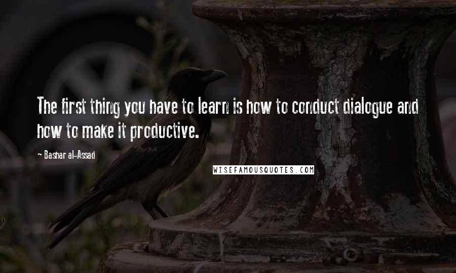 Bashar Al-Assad Quotes: The first thing you have to learn is how to conduct dialogue and how to make it productive.