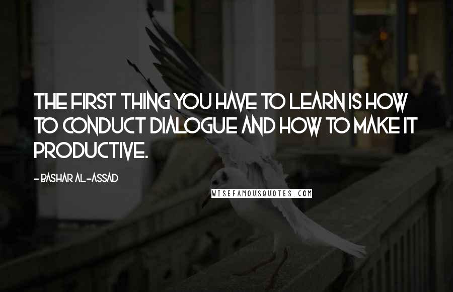 Bashar Al-Assad Quotes: The first thing you have to learn is how to conduct dialogue and how to make it productive.