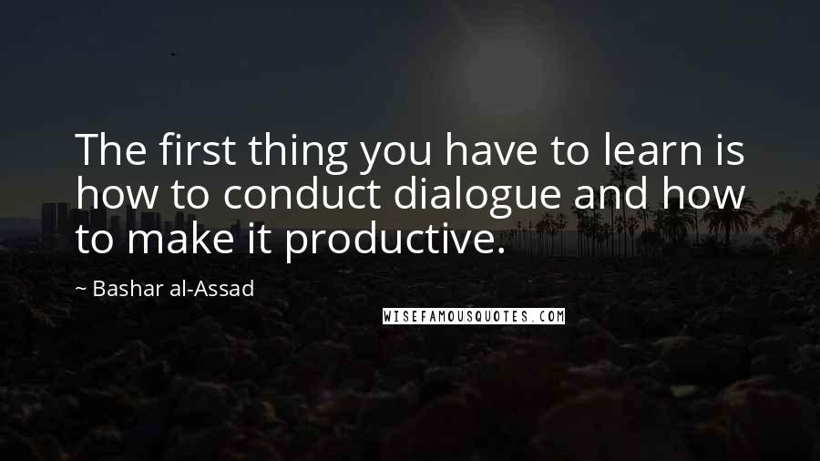 Bashar Al-Assad Quotes: The first thing you have to learn is how to conduct dialogue and how to make it productive.