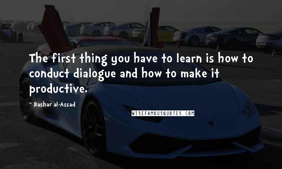 Bashar Al-Assad Quotes: The first thing you have to learn is how to conduct dialogue and how to make it productive.