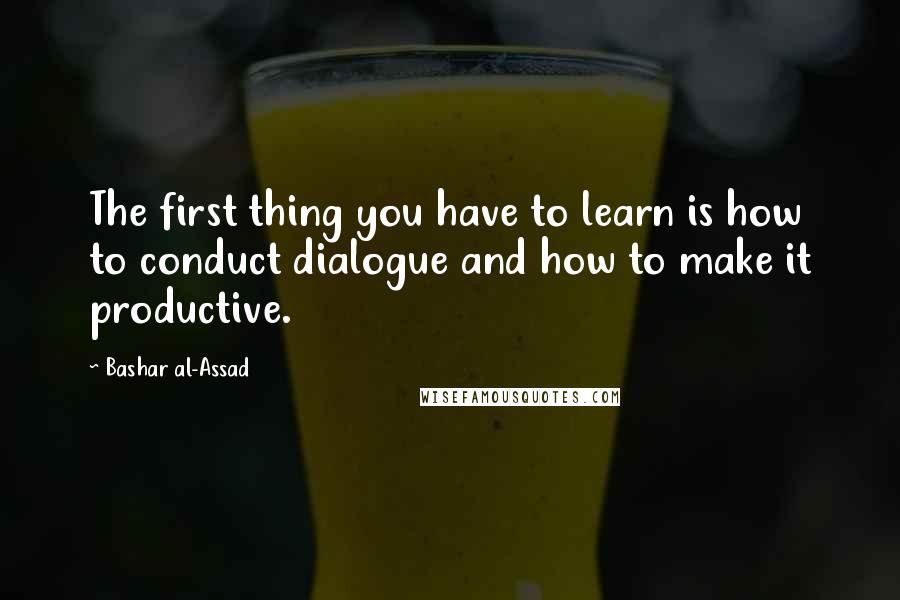 Bashar Al-Assad Quotes: The first thing you have to learn is how to conduct dialogue and how to make it productive.