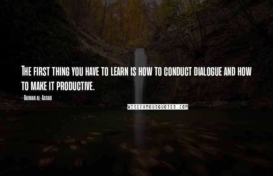 Bashar Al-Assad Quotes: The first thing you have to learn is how to conduct dialogue and how to make it productive.