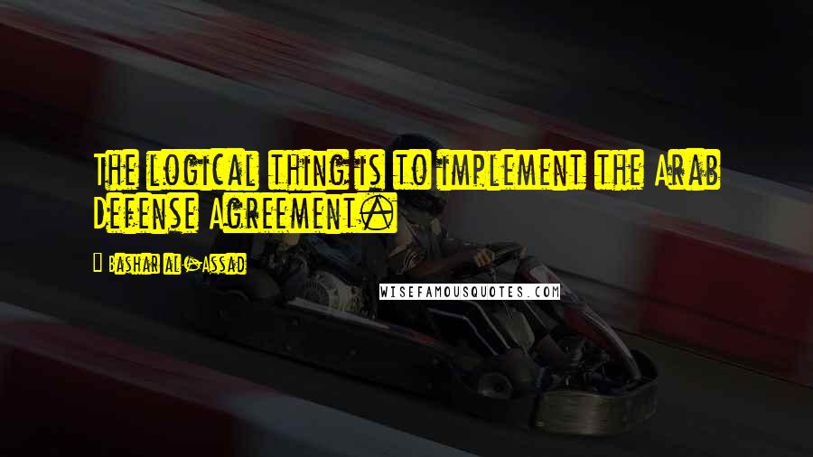 Bashar Al-Assad Quotes: The logical thing is to implement the Arab Defense Agreement.