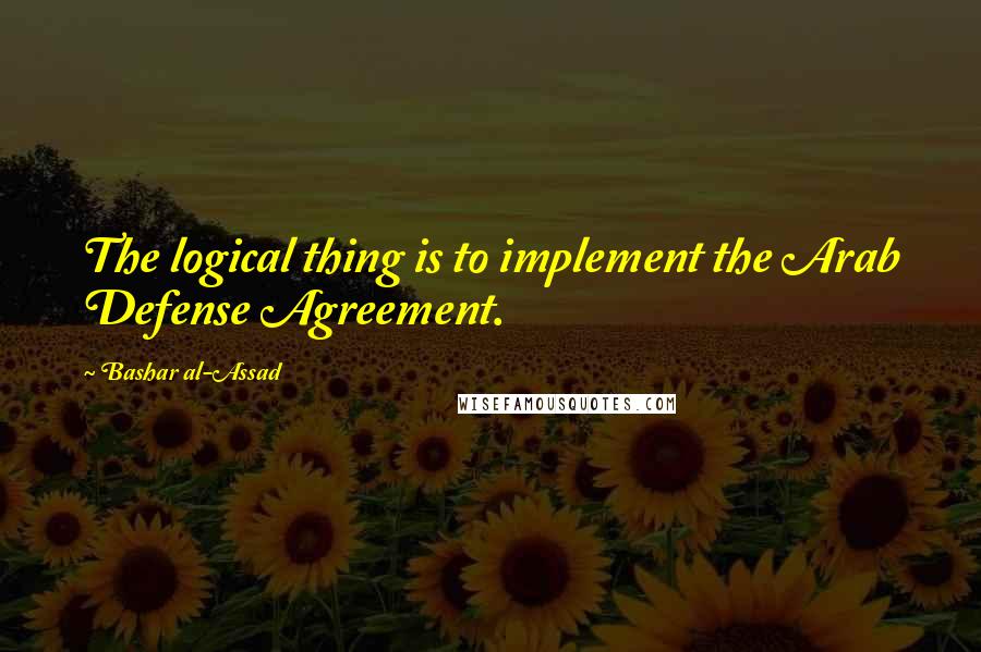 Bashar Al-Assad Quotes: The logical thing is to implement the Arab Defense Agreement.