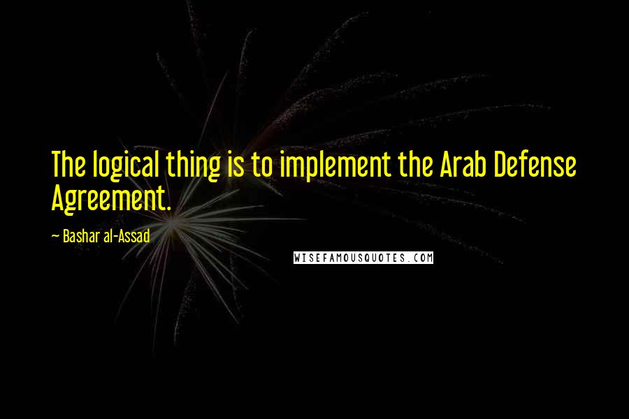 Bashar Al-Assad Quotes: The logical thing is to implement the Arab Defense Agreement.