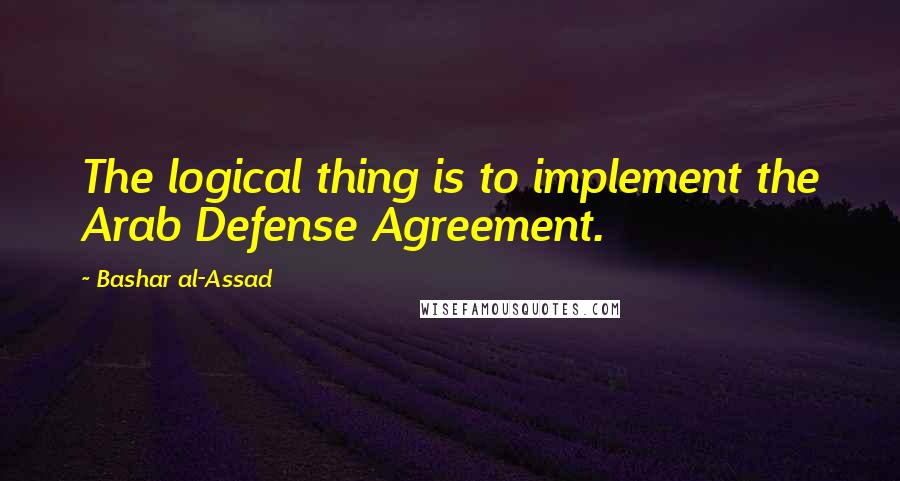 Bashar Al-Assad Quotes: The logical thing is to implement the Arab Defense Agreement.