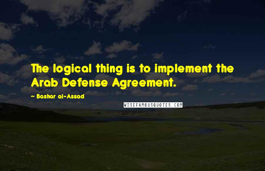 Bashar Al-Assad Quotes: The logical thing is to implement the Arab Defense Agreement.