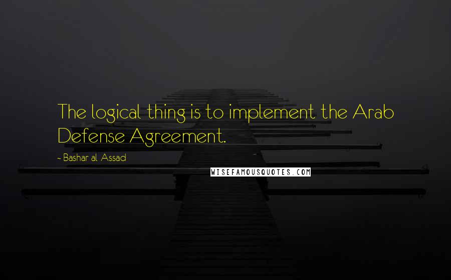 Bashar Al-Assad Quotes: The logical thing is to implement the Arab Defense Agreement.