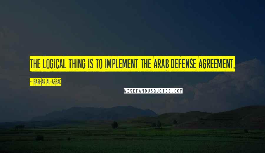 Bashar Al-Assad Quotes: The logical thing is to implement the Arab Defense Agreement.