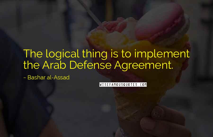 Bashar Al-Assad Quotes: The logical thing is to implement the Arab Defense Agreement.