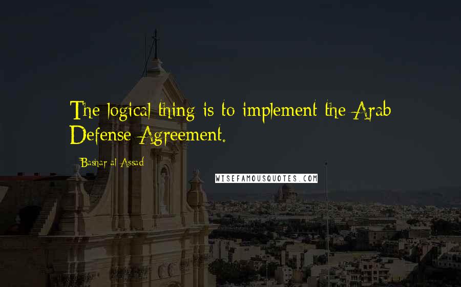 Bashar Al-Assad Quotes: The logical thing is to implement the Arab Defense Agreement.