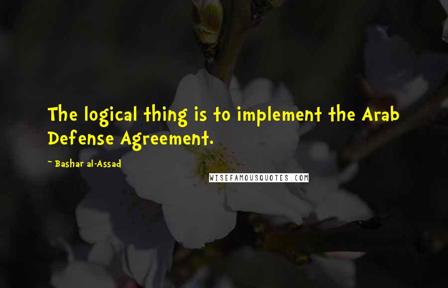 Bashar Al-Assad Quotes: The logical thing is to implement the Arab Defense Agreement.