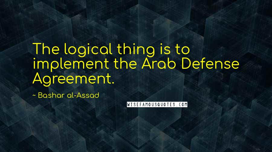 Bashar Al-Assad Quotes: The logical thing is to implement the Arab Defense Agreement.