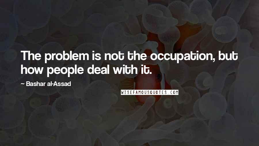 Bashar Al-Assad Quotes: The problem is not the occupation, but how people deal with it.