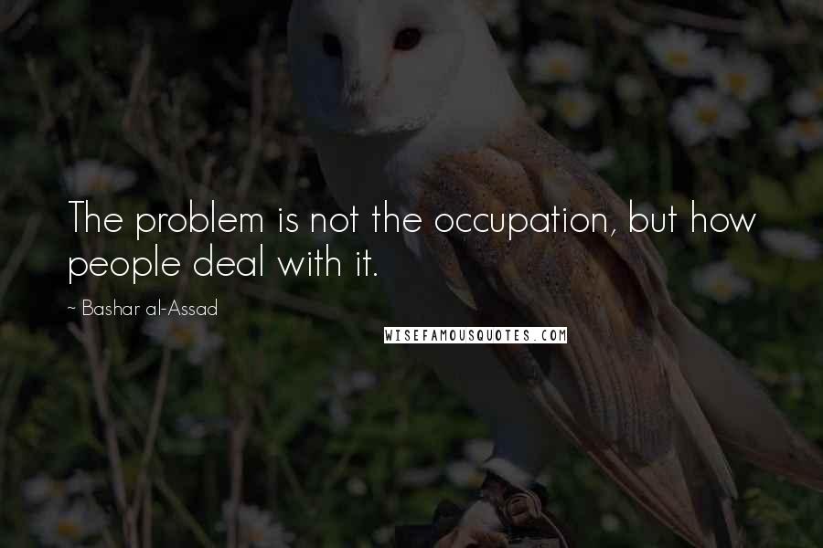 Bashar Al-Assad Quotes: The problem is not the occupation, but how people deal with it.