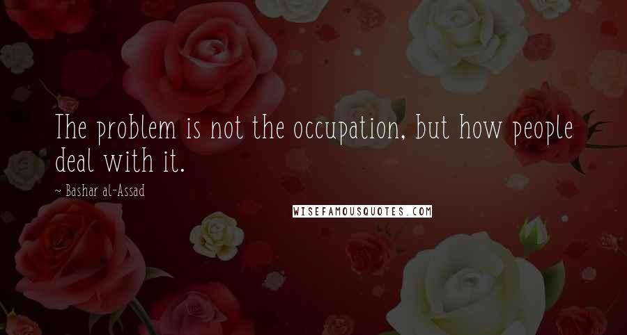 Bashar Al-Assad Quotes: The problem is not the occupation, but how people deal with it.