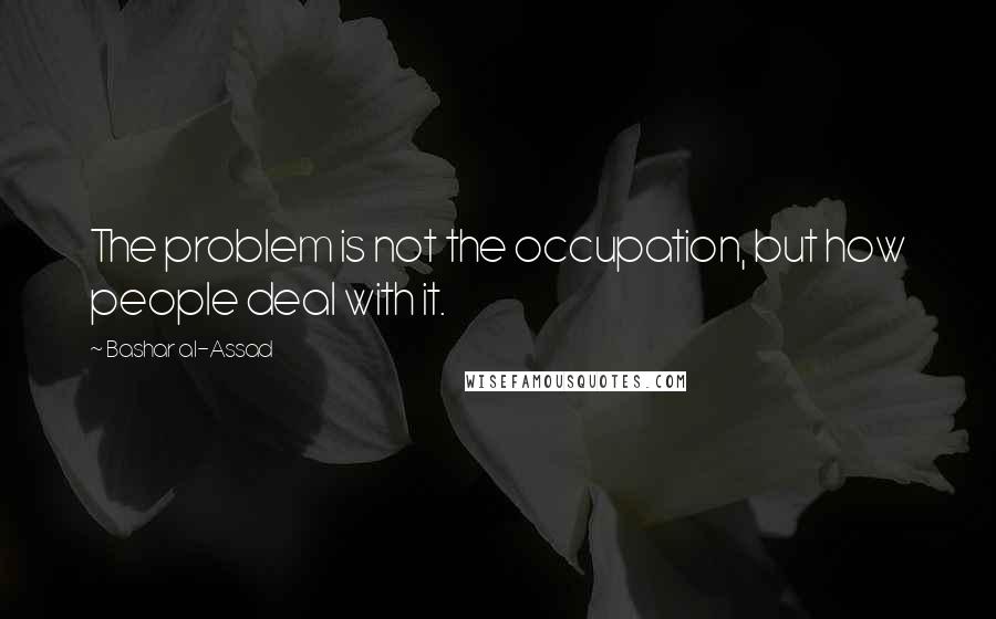 Bashar Al-Assad Quotes: The problem is not the occupation, but how people deal with it.