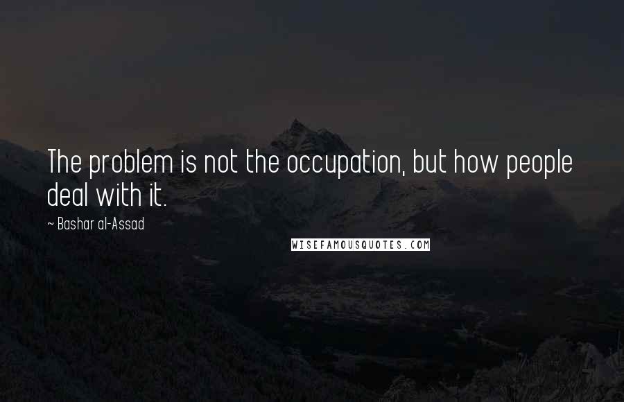 Bashar Al-Assad Quotes: The problem is not the occupation, but how people deal with it.