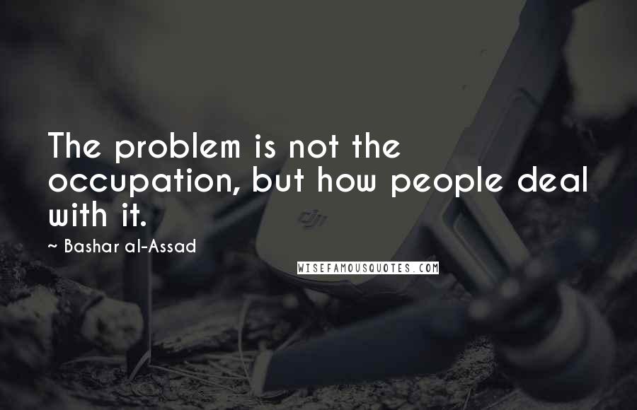 Bashar Al-Assad Quotes: The problem is not the occupation, but how people deal with it.