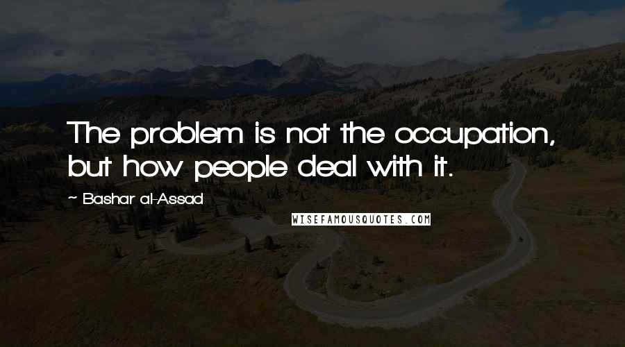 Bashar Al-Assad Quotes: The problem is not the occupation, but how people deal with it.