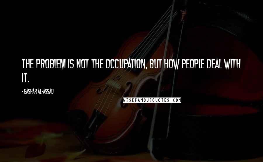 Bashar Al-Assad Quotes: The problem is not the occupation, but how people deal with it.