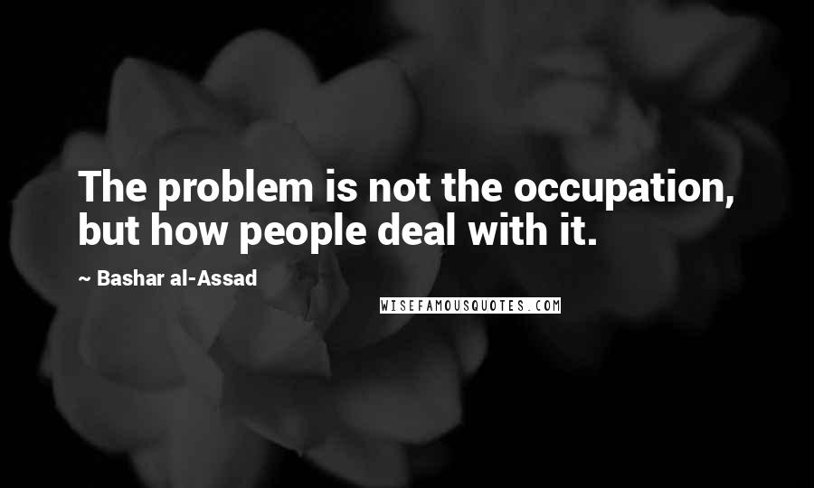 Bashar Al-Assad Quotes: The problem is not the occupation, but how people deal with it.