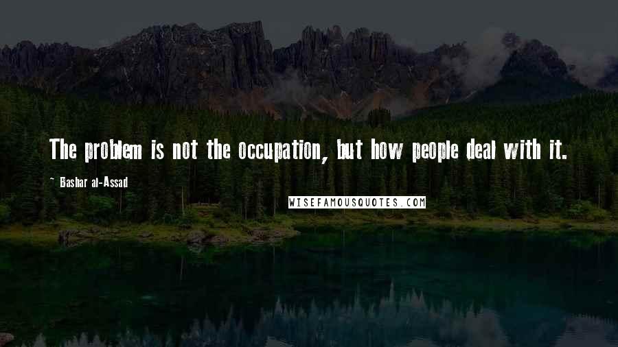 Bashar Al-Assad Quotes: The problem is not the occupation, but how people deal with it.