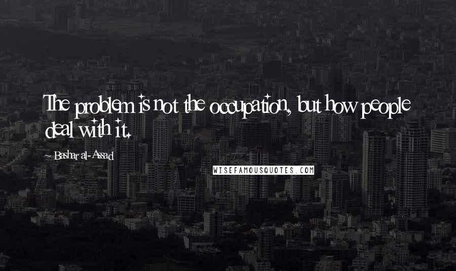 Bashar Al-Assad Quotes: The problem is not the occupation, but how people deal with it.