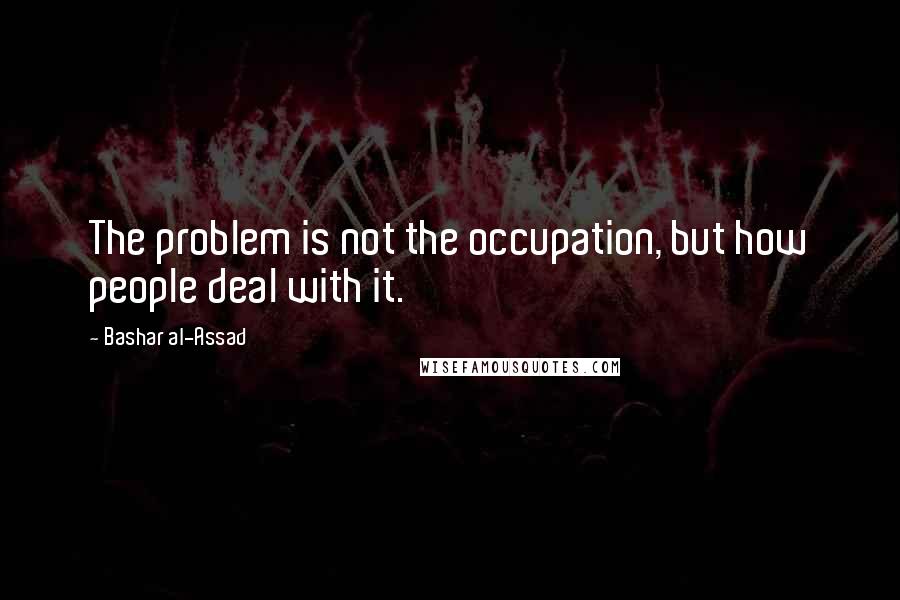 Bashar Al-Assad Quotes: The problem is not the occupation, but how people deal with it.