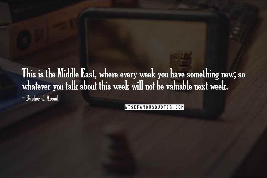 Bashar Al-Assad Quotes: This is the Middle East, where every week you have something new; so whatever you talk about this week will not be valuable next week.