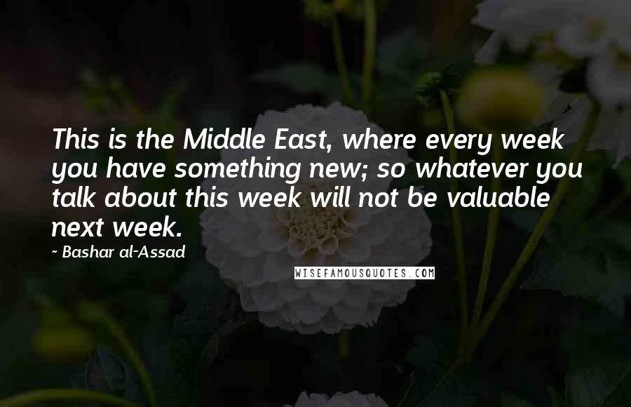 Bashar Al-Assad Quotes: This is the Middle East, where every week you have something new; so whatever you talk about this week will not be valuable next week.