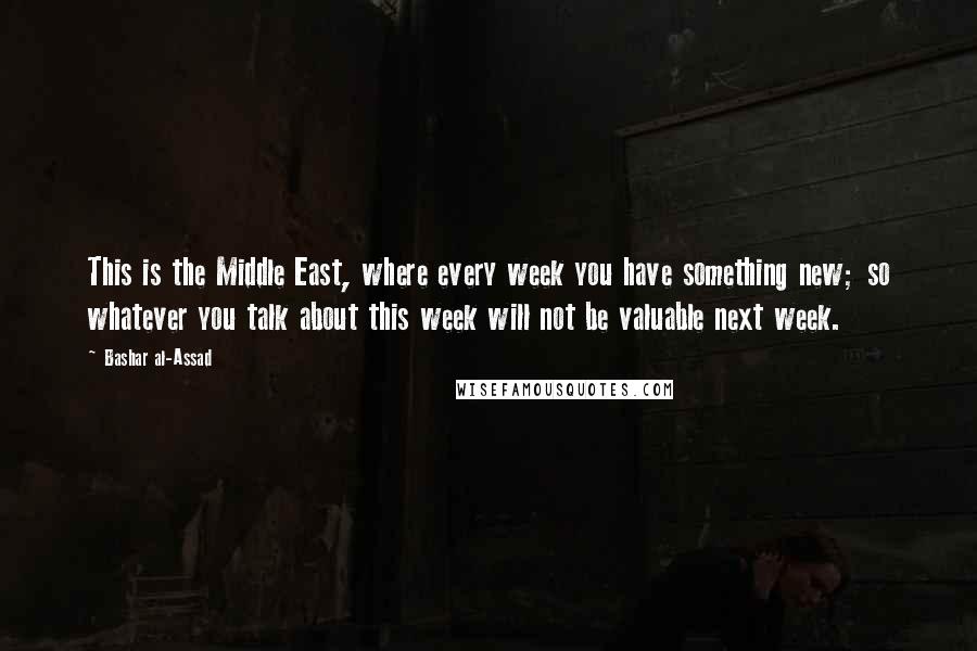 Bashar Al-Assad Quotes: This is the Middle East, where every week you have something new; so whatever you talk about this week will not be valuable next week.