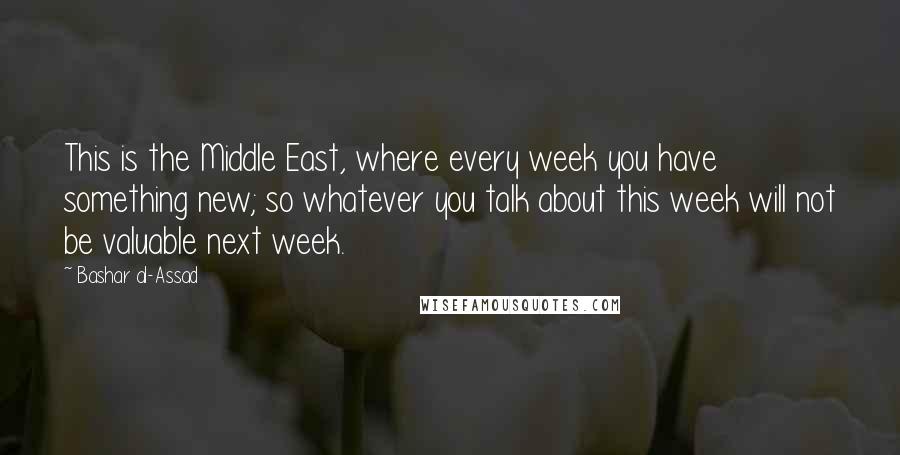 Bashar Al-Assad Quotes: This is the Middle East, where every week you have something new; so whatever you talk about this week will not be valuable next week.