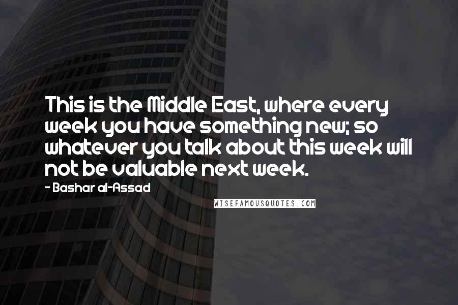 Bashar Al-Assad Quotes: This is the Middle East, where every week you have something new; so whatever you talk about this week will not be valuable next week.