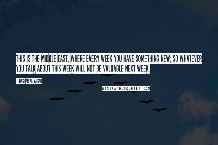 Bashar Al-Assad Quotes: This is the Middle East, where every week you have something new; so whatever you talk about this week will not be valuable next week.