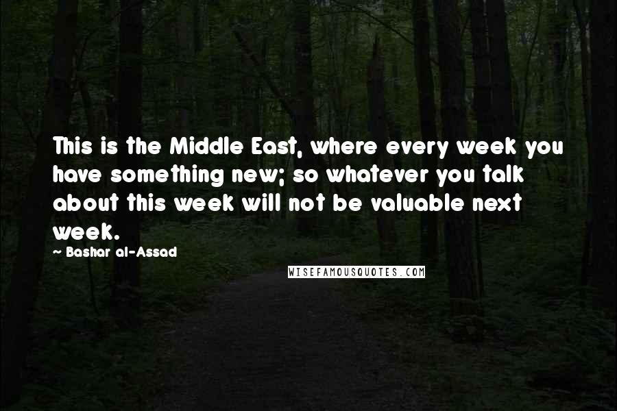 Bashar Al-Assad Quotes: This is the Middle East, where every week you have something new; so whatever you talk about this week will not be valuable next week.