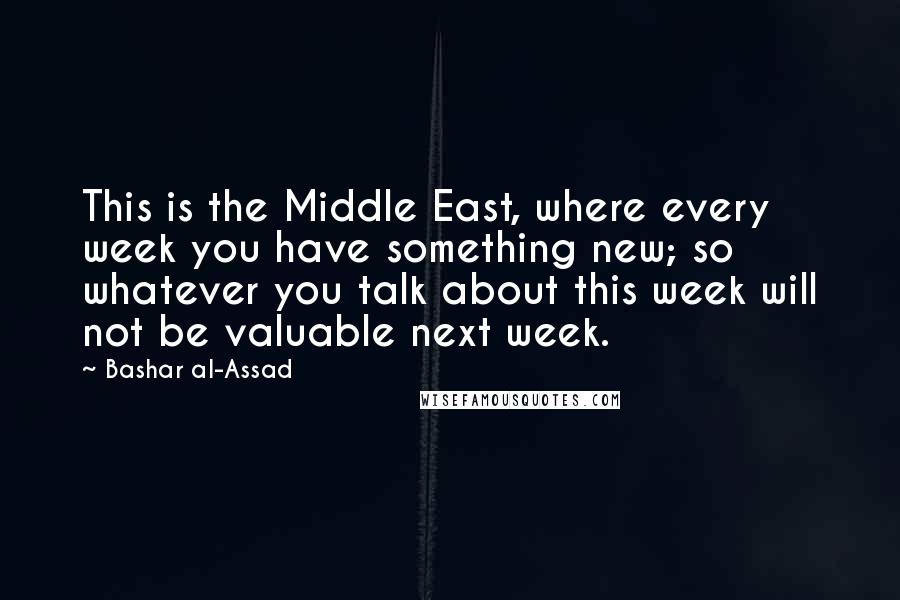 Bashar Al-Assad Quotes: This is the Middle East, where every week you have something new; so whatever you talk about this week will not be valuable next week.