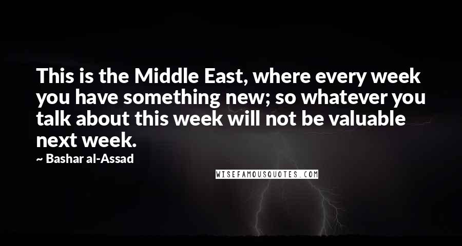 Bashar Al-Assad Quotes: This is the Middle East, where every week you have something new; so whatever you talk about this week will not be valuable next week.