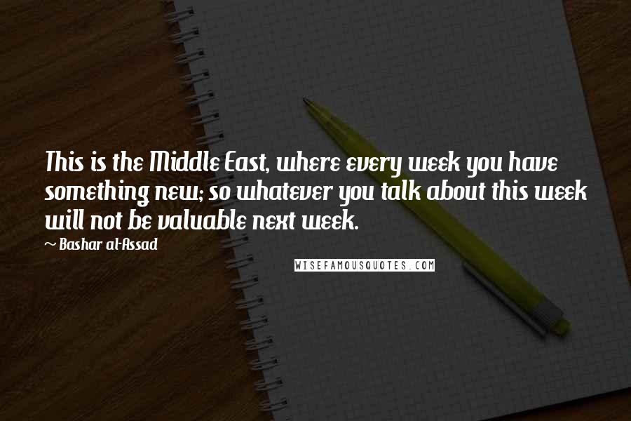 Bashar Al-Assad Quotes: This is the Middle East, where every week you have something new; so whatever you talk about this week will not be valuable next week.