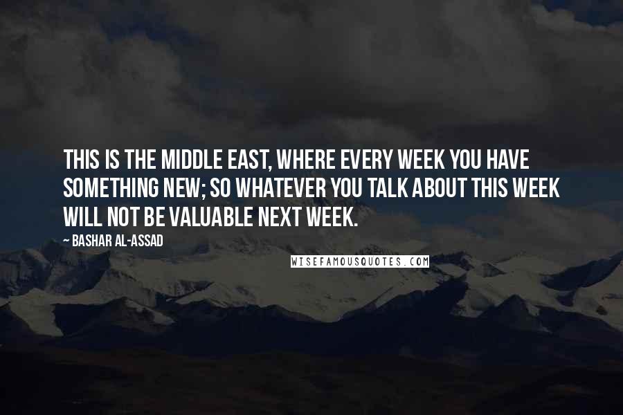 Bashar Al-Assad Quotes: This is the Middle East, where every week you have something new; so whatever you talk about this week will not be valuable next week.