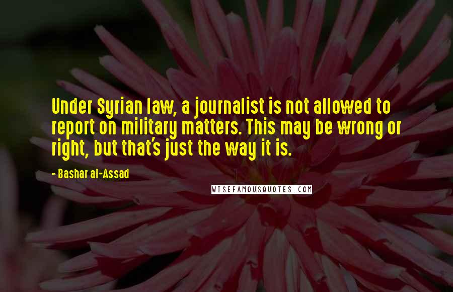 Bashar Al-Assad Quotes: Under Syrian law, a journalist is not allowed to report on military matters. This may be wrong or right, but that's just the way it is.