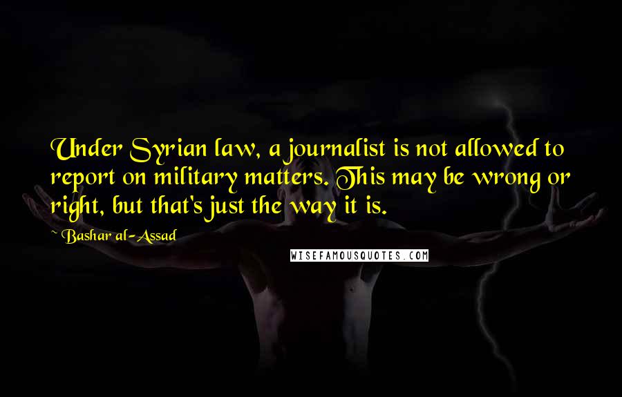 Bashar Al-Assad Quotes: Under Syrian law, a journalist is not allowed to report on military matters. This may be wrong or right, but that's just the way it is.