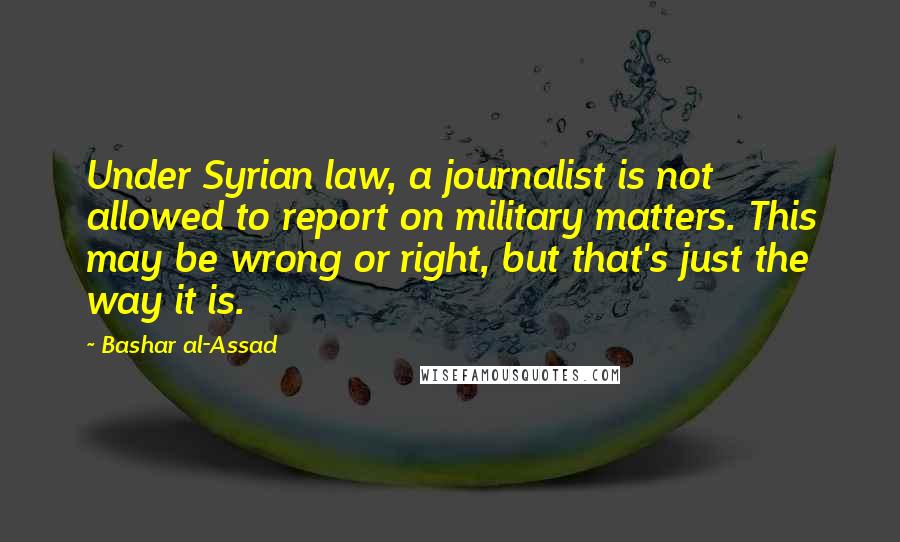 Bashar Al-Assad Quotes: Under Syrian law, a journalist is not allowed to report on military matters. This may be wrong or right, but that's just the way it is.