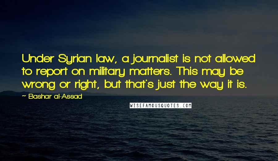 Bashar Al-Assad Quotes: Under Syrian law, a journalist is not allowed to report on military matters. This may be wrong or right, but that's just the way it is.