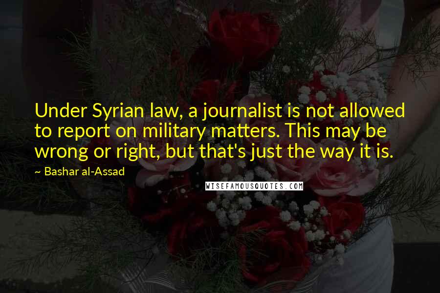 Bashar Al-Assad Quotes: Under Syrian law, a journalist is not allowed to report on military matters. This may be wrong or right, but that's just the way it is.