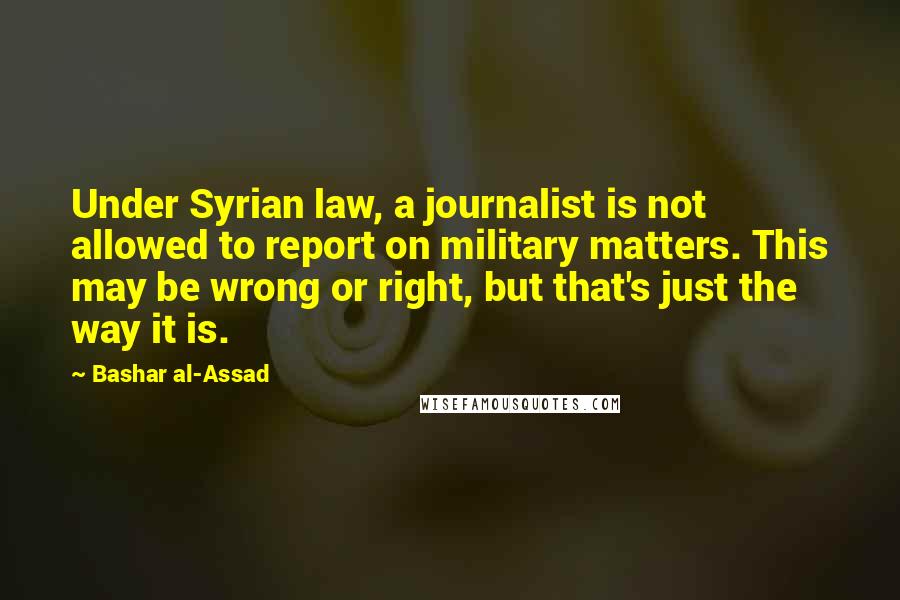 Bashar Al-Assad Quotes: Under Syrian law, a journalist is not allowed to report on military matters. This may be wrong or right, but that's just the way it is.